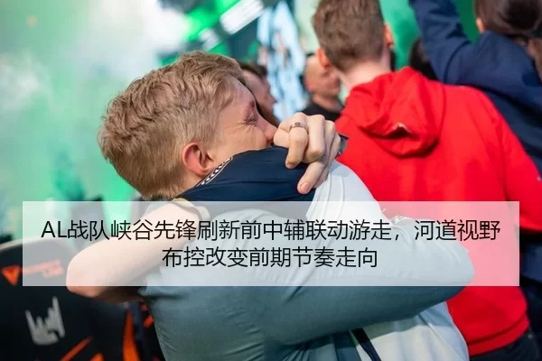 AL战队峡谷先锋刷新前中辅联动游走，河道视野布控改变前期节奏走向